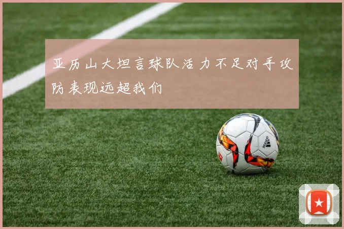 亚历山大坦言球队活力不足对手攻防表现远超我们