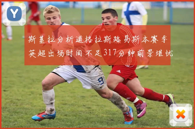 斯基拉分析道格拉斯路易斯本赛季英超出场时间不足317分钟前景堪忧