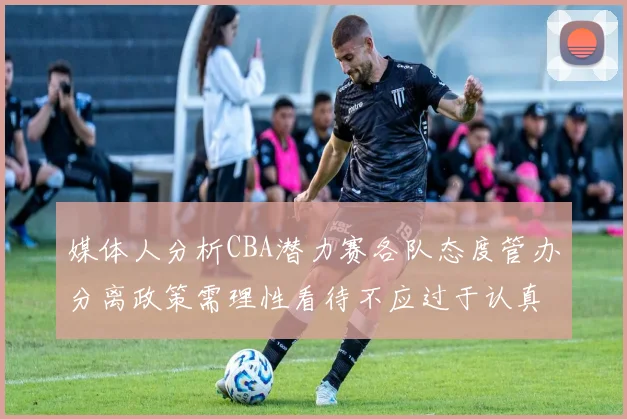 媒体人分析CBA潜力赛各队态度管办分离政策需理性看待不应过于认真