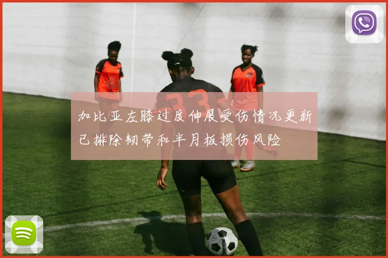 加比亚左膝过度伸展受伤情况更新已排除韧带和半月板损伤风险