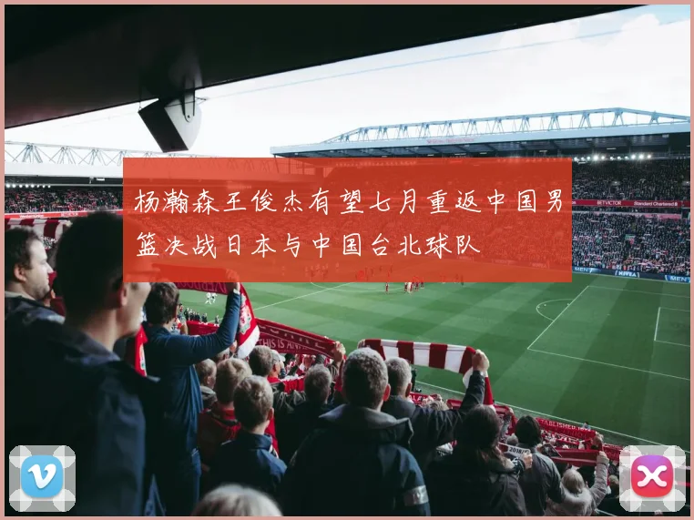 杨瀚森王俊杰有望七月重返中国男篮决战日本与中国台北球队