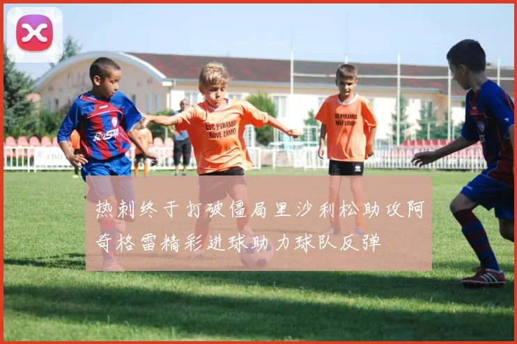 热刺终于打破僵局里沙利松助攻阿奇格雷精彩进球助力球队反弹