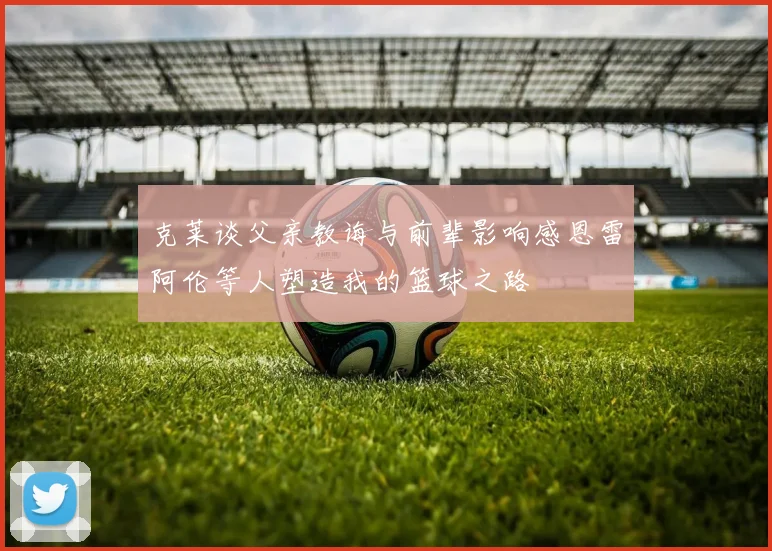 克莱谈父亲教诲与前辈影响感恩雷阿伦等人塑造我的篮球之路