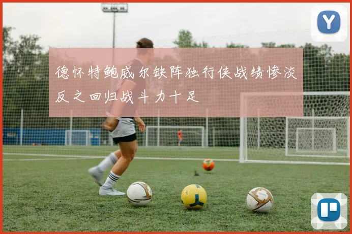 德怀特鲍威尔缺阵独行侠战绩惨淡反之回归战斗力十足
