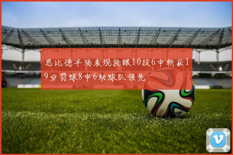 恩比德半场表现抢眼10投6中斩获19分罚球8中6助球队领先