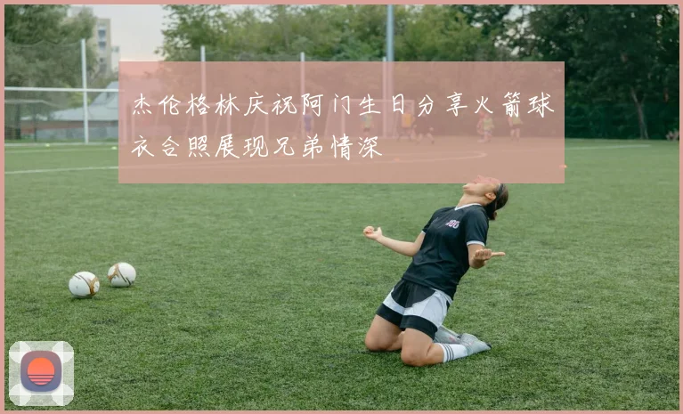 杰伦格林庆祝阿门生日分享火箭球衣合照展现兄弟情深