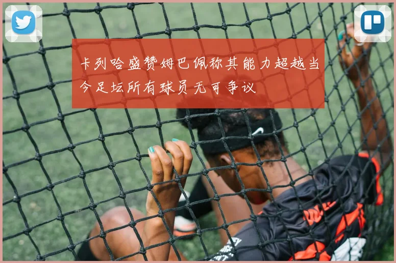 卡列哈盛赞姆巴佩称其能力超越当今足坛所有球员无可争议