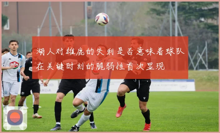 湖人对雄鹿的失利是否意味着球队在关键时刻的脆弱性首次显现