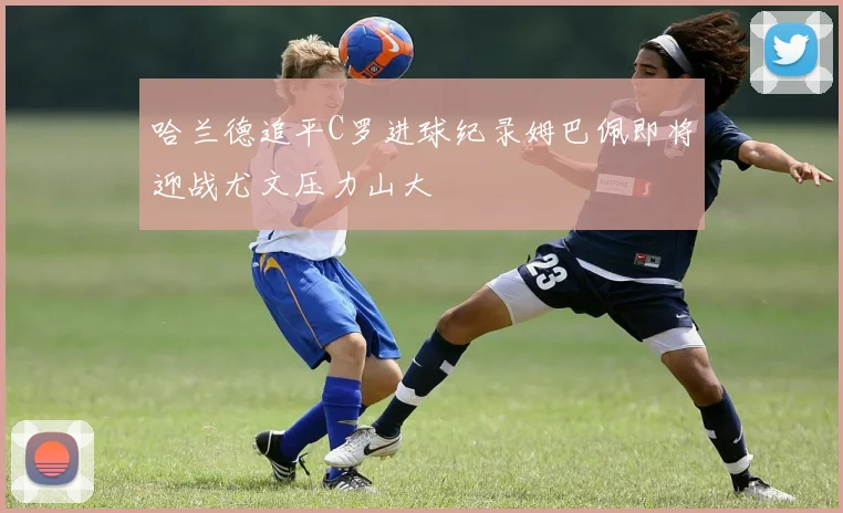 哈兰德追平C罗进球纪录姆巴佩即将迎战尤文压力山大