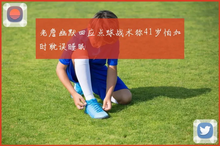 老詹幽默回应点球战术称41岁怕加时耽误睡眠