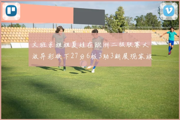 文班亲姐姐夏娃在欧洲二级联赛大放异彩砍下27分6板3助3断展现家族基因实力