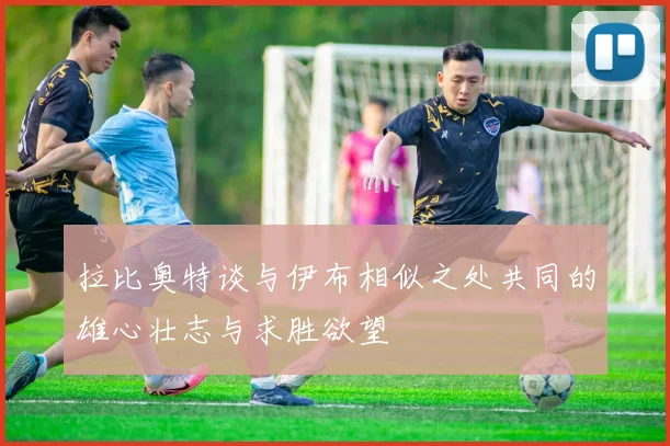 拉比奥特谈与伊布相似之处共同的雄心壮志与求胜欲望