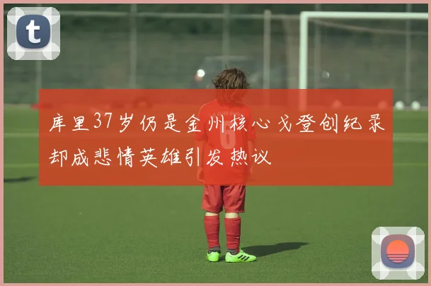 库里37岁仍是金州核心戈登创纪录却成悲情英雄引发热议