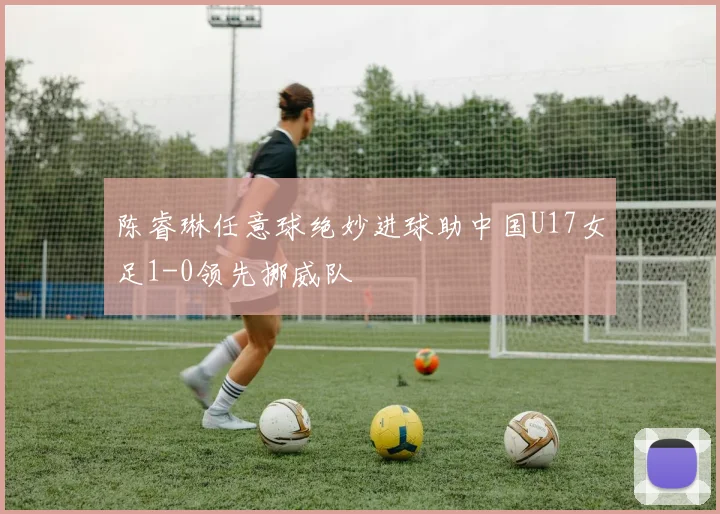 陈睿琳任意球绝妙进球助中国U17女足1-0领先挪威队