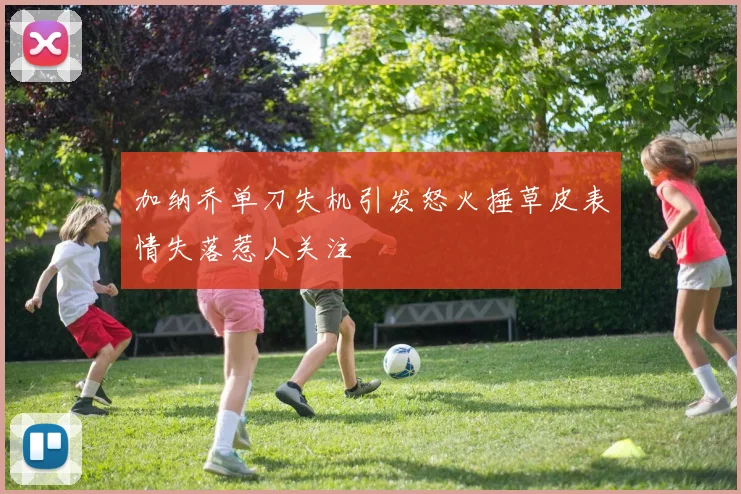 加纳乔单刀失机引发怒火捶草皮表情失落惹人关注