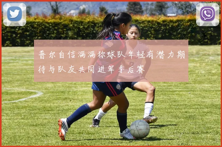 普尔自信满满称球队年轻有潜力期待与队友共同进军季后赛