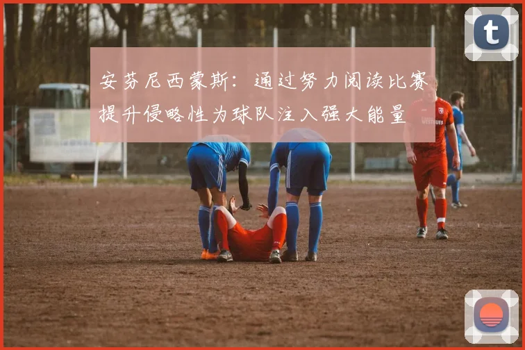 安芬尼西蒙斯：通过努力阅读比赛提升侵略性为球队注入强大能量