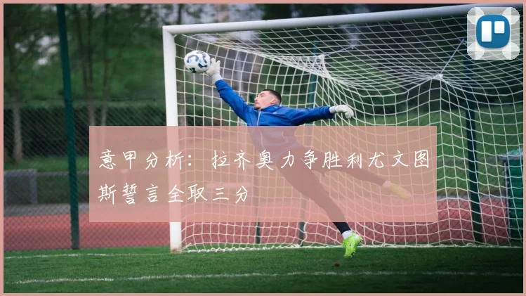 意甲分析：拉齐奥力争胜利尤文图斯誓言全取三分