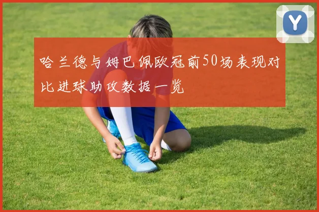 哈兰德与姆巴佩欧冠前50场表现对比进球助攻数据一览