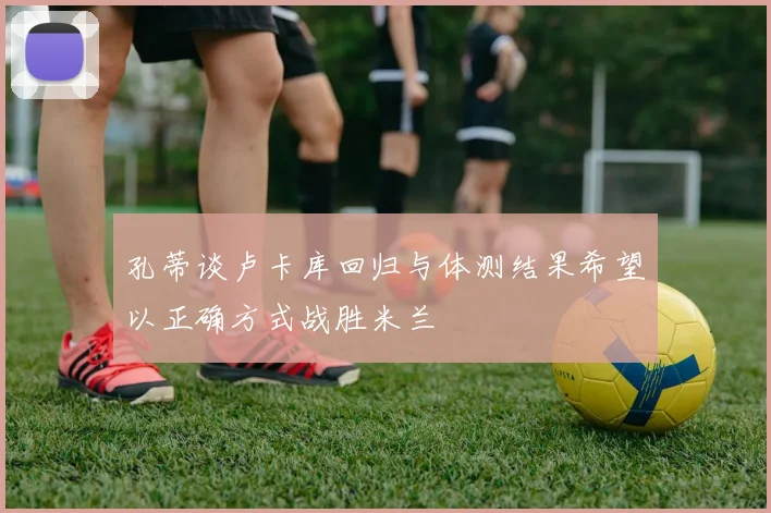 孔蒂谈卢卡库回归与体测结果希望以正确方式战胜米兰