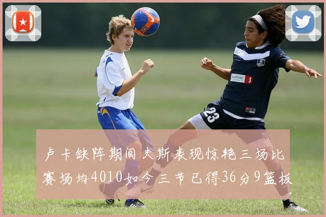 卢卡缺阵期间夫斯表现惊艳三场比赛场均4010如今三节已得36分9篮板
