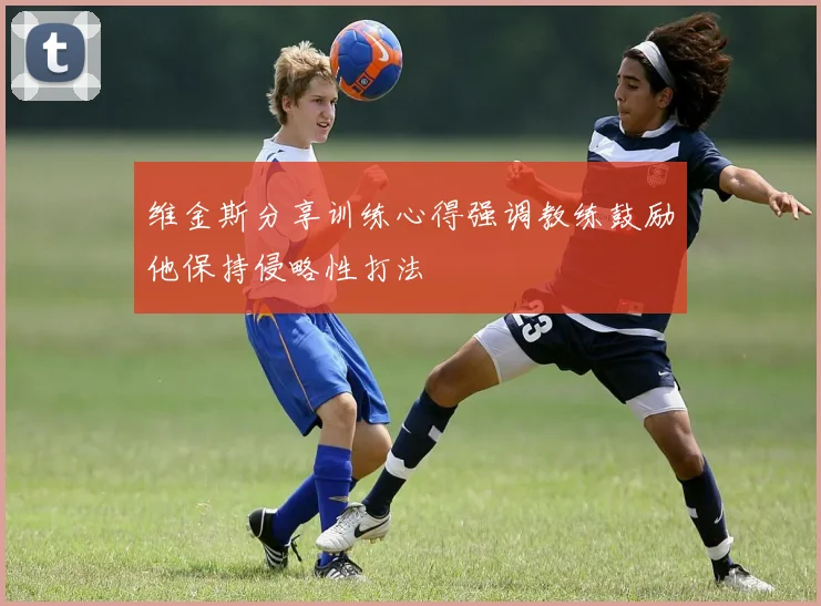 维金斯分享训练心得强调教练鼓励他保持侵略性打法