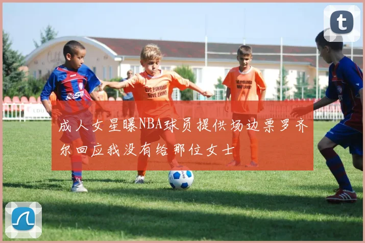 成人女星曝NBA球员提供场边票罗齐尔回应我没有给那位女士