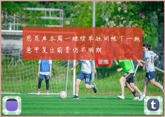 恩昆库本周一继续单独训练下一轮意甲复出前景仍不明朗