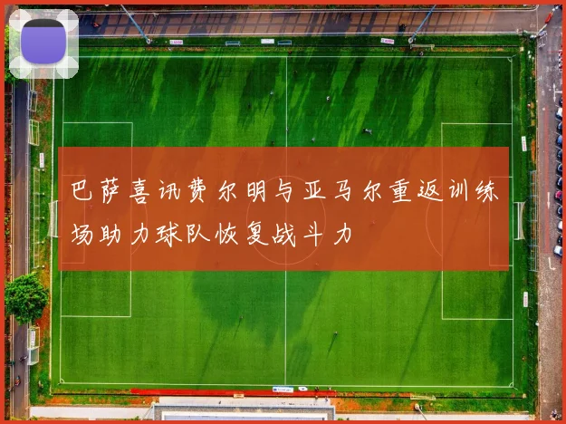 巴萨喜讯费尔明与亚马尔重返训练场助力球队恢复战斗力