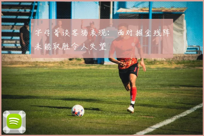 字母哥谈客场表现：面对掘金残阵未能取胜令人失望
