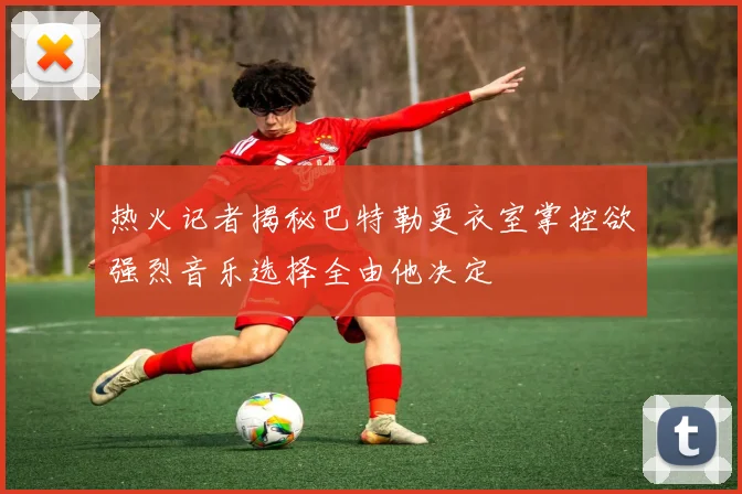 热火记者揭秘巴特勒更衣室掌控欲强烈音乐选择全由他决定