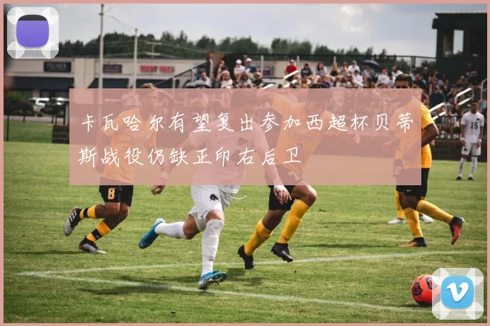 卡瓦哈尔有望复出参加西超杯贝蒂斯战役仍缺正印右后卫
